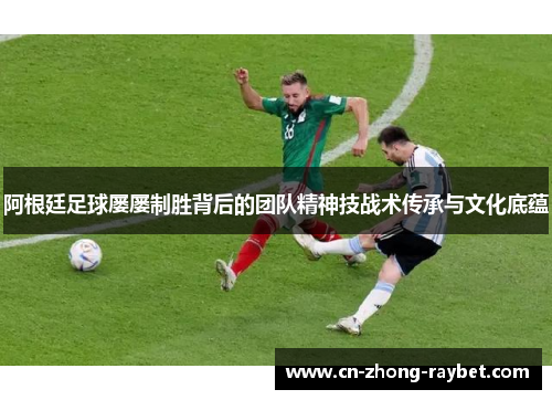 阿根廷足球屡屡制胜背后的团队精神技战术传承与文化底蕴