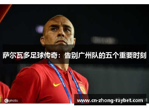 萨尔瓦多足球传奇:告别广州队的五个重要时刻 萨尔瓦多足球传奇:告别广州队的五个重要时刻