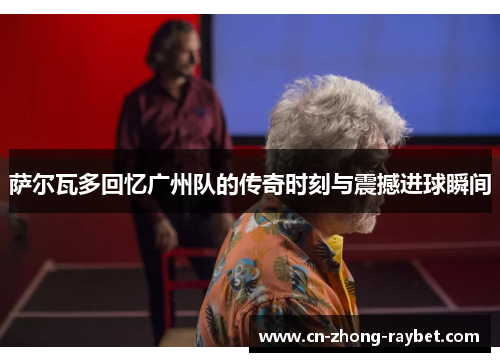 萨尔瓦多回忆广州队的传奇时刻与震撼进球瞬间 萨尔瓦多回忆广州队的传奇时刻与震撼进球瞬间