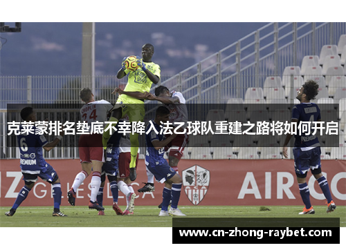 克莱蒙排名垫底不幸降入法乙球队重建之路将如何开启