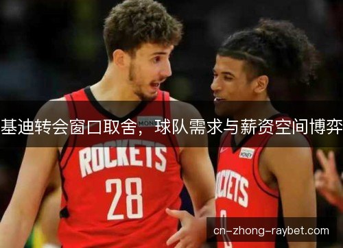 基迪转会窗口取舍,球队需求与薪资空间博弈 基迪转会窗口取舍,球队需求与薪资空间博弈